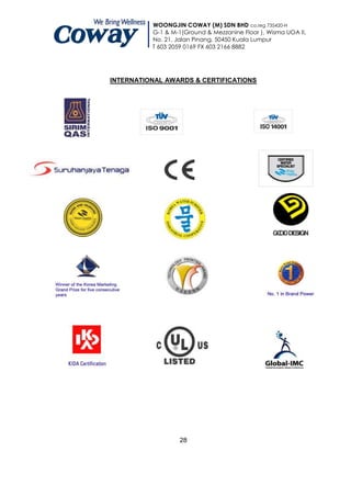 WOONGJIN COWAY (M) SDN BHD co.reg 735420-H
          G-1 & M-1(Ground & Mezzanine Floor ), Wisma UOA II,
          No. 21, Jalan Pinang, 50450 Kuala Lumpur
          T 603 2059 0169 FX 603 2166 8882




INTERNATIONAL AWARDS & CERTIFICATIONS




                   28
 