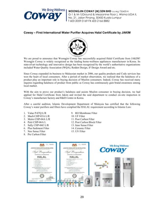 WOONGJIN COWAY (M) SDN BHD co.reg 735420-H
                                         G-1 & M-1(Ground & Mezzanine Floor ), Wisma UOA II,
                                         No. 21, Jalan Pinang, 50450 Kuala Lumpur
                                         T 603 2059 0169 FX 603 2166 8882



Coway – First International Water Purifier Acquires Halal Certificate by JAKIM




We are proud to announce that Woongjin Coway has successfully acquired Halal Certificate from JAKIM!
Woongjin Coway is widely recognized as the leading home-wellness appliances manufacturer in Korea. Its
state-of-art technology and innovative design has been recognized by the world’s authoritative organizations
included Water Quality Association (WQA), Reddot Design, iF Design Award and etc.

Since Coway expanded its business to Malaysian market in 2006, our quality products and Cody services has
won the heart of local consumers. After a period of market observation, we realized that the halalness of a
product play an important role in buying decision of Muslim consumers. Indeed, Coway has received many
inquires regarding halalness of product from public as Coway has continuously gain brand awareness among
local market.

With the aim to prove our product’s halalness and assists Muslim consumer in buying decision, we had
applied for Halal Certificate from Jakim and invited the said department to conduct on-site inspection in
Coway’s manufacture factory and R&D Centre in Korea.

After a careful audition, Islamic Development Department of Malaysia has certified that the following
Coway’s water purifiers and filters have complied the HALAL requirement according to Islamic Law:

1.   Value P-07Q L/R                       9. RO Membrane Filter
2.   Mach CHP-03A L/R                      10. UF Filter
3.   Metro CHP-04A L/R                     11. Post Carbon Filter
4.   Petit CHP-06A L                       12. Post Carbon Block Filter
5.   Sally CHP-06E L/R                     13. Inno Sense Filter
6.   Plus Sediment Filter                  14. Ceramic Filter
7.   Neo Sense Filter                      15. UV Filter
8.   Pre Carbon Filter




                                                    29
 
