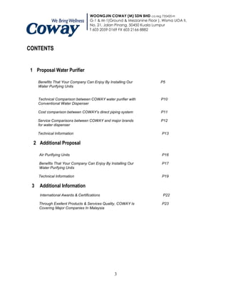 WOONGJIN COWAY (M) SDN BHD co.reg 735420-H
                                    G-1 & M-1(Ground & Mezzanine Floor ), Wisma UOA II,
                                    No. 21, Jalan Pinang, 50450 Kuala Lumpur
                                    T 603 2059 0169 FX 603 2166 8882




CONTENTS


1 Proposal Water Purifier

     Benefits That Your Company Can Enjoy By Installing Our              P5
     Water Purifying Units


     Technical Comparison between COWAY water purifier with              P10
     Conventional Water Dispenser

     Cost comparison between COWAY’s direct piping system                P11

     Service Comparisons between COWAY and major brands                  P12
     for water dispenser

     Technical Information                                                P13

 2 Additional Proposal

     Air Purifiying Units                                                 P16

     Benefits That Your Company Can Enjoy By Installing Our               P17
     Water Purifying Units

     Technical Information                                                P19

 3    Additional Information
      International Awards & Certifications                               P22

     Through Exellent Products & Services Quality, COWAY Is               P23
     Covering Major Companies In Malaysia




                                                 3
 