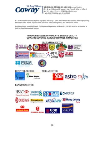 WOONGJIN COWAY (M) SDN BHD co.reg 735420-H
                                          G-1 & M-1(Ground & Mezzanine Floor ), Wisma UOA II,
                                          No. 21, Jalan Pinang, 50450 Kuala Lumpur
                                          T 603 2059 0169 FX 603 2166 8882



It’s worth a mention that every filter equipped in Coway’s water purifier meet the standard of halal processing
while most other brands acquired halal certificate solely on its product, but not specific filters.

Halal Certificate issued by Islamic Development Department of Malaysia (JAKIM) received recognition in
both local and international market.



                 THROUGH EXCELLENT PRODUCT & SERVICE QUALITY,
                 COWAY IS COVERING MAJOR COMPANIES IN MALAYSIA

                                       EDUCATION SECTOR




HOSPITAL SECTOR                         MEDIA SECTOR




BANKING SECTOR




                                                      30
 