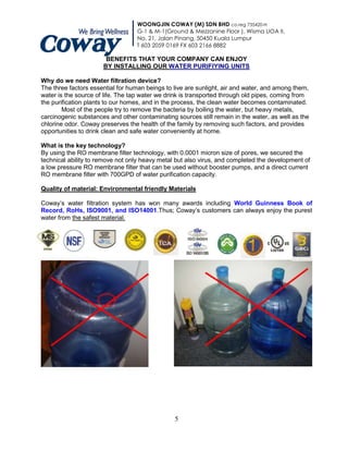 WOONGJIN COWAY (M) SDN BHD co.reg 735420-H
                                  G-1 & M-1(Ground & Mezzanine Floor ), Wisma UOA II,
                                  No. 21, Jalan Pinang, 50450 Kuala Lumpur
                                  T 603 2059 0169 FX 603 2166 8882

                       BENEFITS THAT YOUR COMPANY CAN ENJOY
                      BY INSTALLING OUR WATER PURIFIYING UNITS

Why do we need Water filtration device?
The three factors essential for human beings to live are sunlight, air and water, and among them,
water is the source of life. The tap water we drink is transported through old pipes, coming from
the purification plants to our homes, and in the process, the clean water becomes contaminated.
        Most of the people try to remove the bacteria by boiling the water, but heavy metals,
carcinogenic substances and other contaminating sources still remain in the water, as well as the
chlorine odor. Coway preserves the health of the family by removing such factors, and provides
opportunities to drink clean and safe water conveniently at home.

What is the key technology?
By using the RO membrane filter technology, with 0.0001 micron size of pores, we secured the
technical ability to remove not only heavy metal but also virus, and completed the development of
a low pressure RO membrane filter that can be used without booster pumps, and a direct current
RO membrane filter with 700GPD of water purification capacity.

Quality of material: Environmental friendly Materials

Coway‟s water filtration system has won many awards including World Guinness Book of
Record, RoHs, ISO9001, and ISO14001.Thus; Coway‟s customers can always enjoy the purest
water from the safest material.




                                                5
 