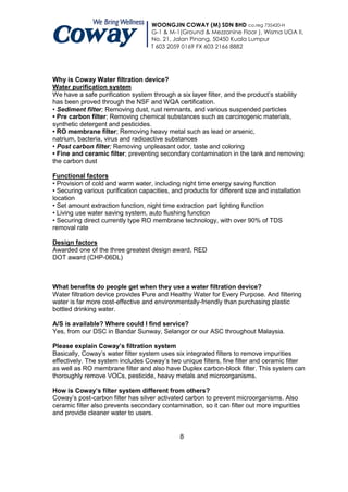 WOONGJIN COWAY (M) SDN BHD co.reg 735420-H
                                    G-1 & M-1(Ground & Mezzanine Floor ), Wisma UOA II,
                                    No. 21, Jalan Pinang, 50450 Kuala Lumpur
                                    T 603 2059 0169 FX 603 2166 8882




Why is Coway Water filtration device?
Water purification system
We have a safe purification system through a six layer filter, and the product‟s stability
has been proved through the NSF and WQA certification.
• Sediment filter; Removing dust, rust remnants, and various suspended particles
• Pre carbon filter; Removing chemical substances such as carcinogenic materials,
synthetic detergent and pesticides.
• RO membrane filter; Removing heavy metal such as lead or arsenic,
natrium, bacteria, virus and radioactive substances
• Post carbon filter; Removing unpleasant odor, taste and coloring
• Fine and ceramic filter; preventing secondary contamination in the tank and removing
the carbon dust

Functional factors
• Provision of cold and warm water, including night time energy saving function
• Securing various purification capacities, and products for different size and installation
location
• Set amount extraction function, night time extraction part lighting function
• Living use water saving system, auto flushing function
• Securing direct currently type RO membrane technology, with over 90% of TDS
removal rate

Design factors
Awarded one of the three greatest design award, RED
DOT award (CHP-06DL)



What benefits do people get when they use a water filtration device?
Water filtration device provides Pure and Healthy Water for Every Purpose. And filtering
water is far more cost-effective and environmentally-friendly than purchasing plastic
bottled drinking water.

A/S is available? Where could I find service?
Yes, from our DSC in Bandar Sunway, Selangor or our ASC throughout Malaysia.

Please explain Coway’s filtration system
Basically, Coway‟s water filter system uses six integrated filters to remove impurities
effectively. The system includes Coway‟s two unique filters, fine filter and ceramic filter
as well as RO membrane filter and also have Duplex carbon-block filter. This system can
thoroughly remove VOCs, pesticide, heavy metals and microorganisms.

How is Coway’s filter system different from others?
Coway‟s post-carbon filter has silver activated carbon to prevent microorganisms. Also
ceramic filter also prevents secondary contamination, so it can filter out more impurities
and provide cleaner water to users.


                                               8
 