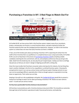 Purchasing a Franchise in NY: 3 Red Flags to Watch Out For
At FranNet NJ NY, we have serious faith in the franchise system; indeed, many of our consultants,
brokers, and educators are former or current franchise owners, and were inspired to further the
franchise system by their own life-changing franchise experiences. However, our faith in the franchise
system as a whole does not mean that every franchise out there is infallible.
In fact, one of the hardest parts about purchasing a franchise in NY is separating the wheat from the
chaff to find a franchise that is as qualified as it is complementary to your unique personality. At FranNet
NJ NY, we aim to help those in the process of purchasing a franchise in NY by compiling suitable
candidates matching the time commitment, skill set, and workplace preferences that you bring to the
table. Aside from this brokering role, we also play the part of gate keeper, making sure that no red flags
slip past you so that you are never in danger of aligning yourself with a sinking ship.
Given the many hurdles that franchisers encounter when entering into this industry, the last thing they
need is another challenge in the form of an unqualified or unrefined franchise system. Choosing the
wrong brand to invest in can cost you serious human and financial capital. Showing restraint on your
own can be exceedingly difficult, especially when it feels as though saying no is equivalent to turning
down an opportunity. That’s where we can help.
Keeping in line with our role as gatekeeper and guide, the FranNet NJ NY team would like to present a
handy list of red flags to watch out for when purchasing a franchise in NY. Read on to learn what to
avoid – it could save you serious money!
Do they have questionable franchise disclosure documentation?
All franchises must provide you with a franchise disclosure document (FDD). This should be an extremely
thorough look at the franchise’s operational model, financial performance, and leadership
 