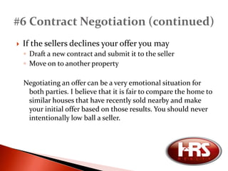 Earnest money is cash that you deposit with the “escrow officer” (usually the title company where you would close) at the time the contract is accepted. This shows the seller that you are serious about purchasing the home, and that you will follow through on all obligations within the contract. If you do not follow through with your obligations in the contract you risk losing your earnest money.Earnest money is only accepted in certified funds (cashiers check or money order).The earnest moneyis credited toward the purchase price of the home. #5 Earnest Money