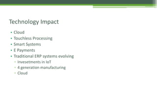 • Cloud
• Touchless Processing
• Smart Systems
• E Payments
• Traditional ERP systems evolving
▫ Invesetments in IoT
▫ 4 generation manufacturing
▫ Cloud
Technology Impact
 