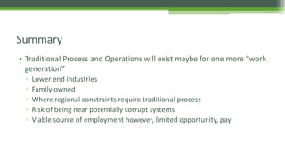 • Traditional Process and Operations will exist maybe for one more “work
generation”
▫ Lower end industries
▫ Family owned
▫ Where regional constraints require traditional process
▫ Risk of being near potentially corrupt systems
▫ Viable source of employment however, limited opportunity, pay
Summary
 