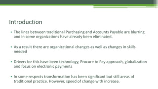 • The lines between traditional Purchasing and Accounts Payable are blurring
and in some organizations have already been eliminated.
• As a result there are organizational changes as well as changes in skills
needed
• Drivers for this have been technology, Procure to Pay approach, globalization
and focus on electronic payments
• In some respects transformation has been significant but still areas of
traditional practice. However, speed of change with increase.
Introduction
 