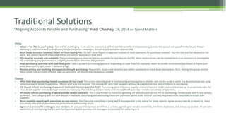 Policy
• Adopt a “no PO, no pay” policy: This will be challenging. It can also be impractical at first, but the benefits of implementing policies this serious will payoff in the future. Proper
planning is required as well as employee/vendor education campaigns, discipline and executive sponsorship.
• Block buyer access to invoices / Block AP from issuing POs: Do NOT allow buyers to approve invoices or issue payments for purchases ordered. Flip the coin and the situation is the
same, you cannot have AP place orders they can quickly approve on their own.
• POs must be accurate and complete: The purchasing group must be held accountable for bad data on the PO. Most invoice errors can be tracked back to an incorrect or incomplete
PO, and holding your purchasers to a higher standard can eliminate this problem.
• Align purchasing activities with cash flow goals: Take a prudent purchasing approach depending on cash flow. For example, revert to smaller incremental purchases at higher unit
price when cash is tight, even if demand is high.
• Resolve pricing and receiving discrepancies through purchasing: Requesters, buyers and receivers are better positioned to track down discrepancy facts. Having this group resolve
these issues is much more efficient and can save time. AP should only mediate as needed.
Process
• AP to hold their purchasing related questions till day's end: This works naturally great in centralized purchasing environments, and can be made to work in a decentralized one using
tools to properly dispatch questions. Enforce a 24-hour turnaround. This ensures AP gets their answers without causing distractions and irritations in purchasing.
• AP should inform purchasing of payment holds and invoices past due ASAP: Purchasing generally owns supplier relationships and needs reasonable heads up to proactively take the
news to the supplier and do damage control as necessary. The last thing a buyer wants is to be caught off guard by a vendor call asking for payment.
• AP should inform purchasing of spend outside vendor contracts: This is also known as maverick spending. AP should report all non-PO to purchasing, reimbursable and P-card activity
by vendor, item category and line-item details if available. Identifying and addressing these will put more spend under control and help negotiate more favorable contracts with
suppliers.
• Share monthly reports with executives on key metrics: Don't assume everything is going well if management is not asking for these reports. Agree on key metrics to report on, keep
executives informed of departmental performance and looming issues.
• Agree on a process for setting up new vendors: AP and purchasing must work from a unified, agreed upon vendor master list, free from duplicates, and always up to date. AP can take
ownership of maintaining that list, and hold purchasing and business unit managers accountable for adhering to it
Traditional Solutions
“Aligning Accounts Payable and Purchasing” Hadi Chemaly, 26, 2014 on Spend Matters
 