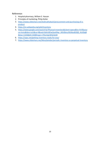 10
Reference:
1. Hospital pharmacy, William E. Hassan
2. Principles of marketing, Philip Kotler
3. https://www.slideshare.net/shahrukhakash/procurement-and-purchasing-of-a-
product
4. https://en.wikipedia.org/wiki/Inventory
5. https://www.google.com/search?q=Physical+inventory&client=opera&hs=YnY&sour
ce=lnms&tbm=isch&sa=X&ved=0ahUKEwj5ps69xp_iAhVBmuYKHXasB3QQ_AUIDigB
&biw=1326&bih=658#imgrc=i7DzzVgLWQ14eM:
6. https://rppc.net/getting-inventory-ready-for-eoy/
7. https://www.slideshare.net/MarySalvidar/periodic-inventory-vs-perpetual-inventory
 
