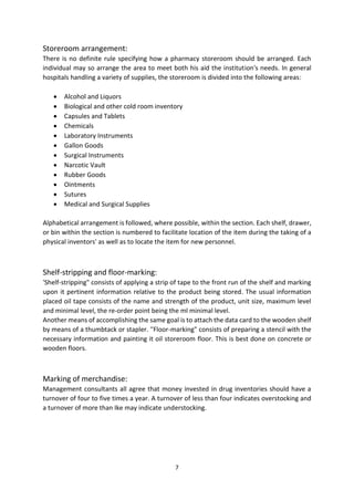 7
Storeroom arrangement:
There is no definite rule specifying how a pharmacy storeroom should be arranged. Each
individual may so arrange the area to meet both his aid the institution's needs. In general
hospitals handling a variety of supplies, the storeroom is divided into the following areas:
 Alcohol and Liquors
 Biological and other cold room inventory
 Capsules and Tablets
 Chemicals
 Laboratory Instruments
 Gallon Goods
 Surgical Instruments
 Narcotic Vault
 Rubber Goods
 Ointments
 Sutures
 Medical and Surgical Supplies
Alphabetical arrangement is followed, where possible, within the section. Each shelf, drawer,
or bin within the section is numbered to facilitate location of the item during the taking of a
physical inventors' as well as to locate the item for new personnel.
Shelf-stripping and floor-marking:
'Shelf-stripping" consists of applying a strip of tape to the front run of the shelf and marking
upon it pertinent information relative to the product being stored. The usual information
placed oil tape consists of the name and strength of the product, unit size, maximum level
and minimal level, the re-order point being the ml minimal level.
Another means of accomplishing the same goal is to attach the data card to the wooden shelf
by means of a thumbtack or stapler. ''Floor-marking" consists of preparing a stencil with the
necessary information and painting it oil storeroom floor. This is best done on concrete or
wooden floors.
Marking of merchandise:
Management consultants all agree that money invested in drug inventories should have a
turnover of four to five times a year. A turnover of less than four indicates overstocking and
a turnover of more than Ike may indicate understocking.
 