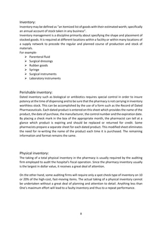 8
Inventory:
Inventory may be defined as “an itemized list of goods with their estimated worth; specifically
an annual account of stock taken in any business”.
Inventory management is a discipline primarily about specifying the shape and placement of
stocked goods. It is required at different locations within a facility or within many locations of
a supply network to precede the regular and planned course of production and stock of
materials.
For example-
 Parenteral fluid
 Surgical dressings
 Rubber goods
 Syringe
 Surgical instruments
 Laboratory instruments
Perishable inventory:
Dated inventory such as biological or antibiotics requires special control in order to insure
potency at the time of dispensing and to be sure that the pharmacy is not carrying in inventory
worthless stock. This can be accomplished by the use of a form such as the Record of Dated
Pharmaceuticals. Each dated product is entered on this sheet which provides the name of the
product, the date of purchase, the manufacturer, the control number and the expiration date.
By placing a check mark in the box of the appropriate month, the pharmacist can tell at a
glance which product is expiring and should be replaced or returned for credit. Some
pharmacists prepare a separate sheet for each dated product. This modified sheet eliminates
the need for re-writing the name of the product each time it is purchased. The remaining
information and format remains the same.
Physical inventory:
The taking of a total physical inventory in the pharmacy is usually required by the auditing
firm employed to audit the hospital's fiscal operation. Since the pharmacy inventory usually
is the largest in dollar value, it receives a great deal of attention.
On the other hand, some auditing firms will require only a spot check type of inventory on 10
or 20% of the high-cost, fast-moving items. The actual taking of a physical inventory cannot
be undertaken without a great deal of planning and attention to detail. Anything less than
One's maximum effort will lead to a faulty inventory and thus to a repeat performance.
 