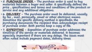 • 5. PURCHASE ORDER - The purchase order is used to buy
materials between a buyer and seller. it specifically defines the
price , specifications and terms and conditions of the product or
service and any additional obligations.
• 6. DELIVERY - The purchase order must be delivered, ususally
by fax , mail, personally, email or other electronic means.
Sometime the specific delivery method is specifiedin the
purchasing documents.The recipient then acknowledges reciept
of purchase order. Both parties keep a copy of file.
• 7. EXPEDITING - Expedition of purchase order addresses the
timelines of the service or materials delivered. It becomes
especially important if there are any delays. The issues most
often noted include payment dates, delivery times
 