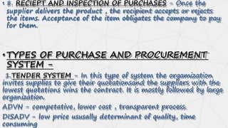 • 8. RECIEPT AND INSPECTION OF PURCHASES - Once the
supplier delivers the product , the recipient accepts or rejects
the items. Acceptance of the item obligates the company to pay
for them.
•TYPES OF PURCHASE AND PROCUREMENT
SYSTEM -
1.TENDER SYSTEM - In this type of system the orgamization
invites supplies to give their quotationsand the suppliers with the
lowest quotations wins the contract. It is mostly followed by large
organization.
ADVN - competative, lower cost , transparent process.
DISADV - low price ususally determinant of quality, time
consuming
 