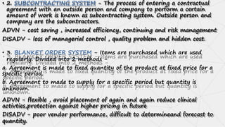 • 2. SUBCONTRACTING SYSTEM - The process of entering a contractual
agreement with an outside person and company to perform a certain
amount of work is known as subcontracting system. Outside person and
company are the subcontractors.
ADVN - cost saving , increased efficiency, continuing and risk management
DISADV - loss of managerial control , quality problem and hidden cost.
• 3. BLANKET ORDER SYSTEM - Items are purchased which are used
regularly. Divided into 2 methods -
a. Agreement is made to fixed quantity of the product at fixed price for a
specific period.
b. Agreement to made to supply for a specific period but quantity is
unknown.
ADVN - flexible , avoid placement of again and again reduce clinical
activties,protection against higher pricing in future
DISADV - poor vendor performance, difficult to determineand forecast to
quantity.
 