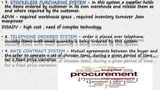 • 7. STOCKELESS PURCHASING SYSTEM - In this system a supplier holds
the items ordered by customer in its own warehouse and release them as
and where required by the customer.
ADVN - required workhouse space , required inventory turnover ,lean
manpower
DISADV - high cost , need of complex technology
• 8. TELEPHONE ORDERED SYSTEM - order is placed over telephone.
ususally items with small quantity is being ordered by this system.
• 9. RATE CONTRACT SYSTEM - Mutual agreements between the buyer and
the seller to operate a set of choosen tems, during a given period of time ,
for a fixed price variation
 
