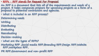 .
An RFP is a document that lists all of the requirements and needs of a
project. It helps companies prepare for upcoming projects as a form of a
proposal to potential contractors and agencies.
• What is included in an RFP process?
Determining needs
Writing
Distributing
Evaluating
Reevaluating
Decision-making
• What are the types of RFPs?
Marketing RFP ,Social media RFP,Branding RFP,Design RFP,Website
RFP,Workplace RFP,
PR RFP,Government and non-profit RFP
 