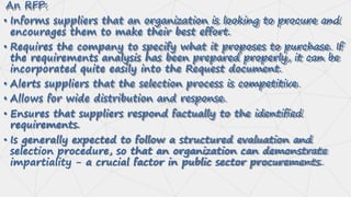 An RFP:
• Informs suppliers that an organization is looking to procure and
encourages them to make their best effort.
• Requires the company to specify what it proposes to purchase. If
the requirements analysis has been prepared properly, it can be
incorporated quite easily into the Request document.
• Alerts suppliers that the selection process is competitive.
• Allows for wide distribution and response.
• Ensures that suppliers respond factually to the identified
requirements.
• Is generally expected to follow a structured evaluation and
selection procedure, so that an organization can demonstrate
impartiality - a crucial factor in public sector procurements.
 