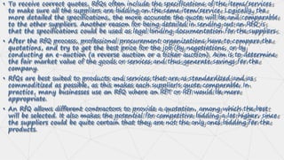 • To receive correct quotes, RfQs often include the specifications of the items/services
to make sure all the suppliers are bidding on the same item/service. Logically, the
more detailed the specifications, the more accurate the quote will be and comparable
to the other suppliers. Another reason for being detailed in sending out an RfQ is
that the specifications could be used as legal binding documentation for the suppliers.
• After the RfQ process, professional procurement organizations have to compare the
quotations, and try to get the best price for the job (by negotiations, or by
conducting an e-auction (a reverse auction or a ticker auction). Aim is to determine
the fair market value of the goods or services and thus generate savings for the
company.
• RfQs are best suited to products and services that are as standardized and as
commoditized as possible, as this makes each supplier's quote comparable. In
practice, many businesses use an RfQ where an RfT or RfI would be more
appropriate.
• An RfQ allows different contractors to provide a quotation, among which the best
will be selected. It also makes the potential for competitive bidding a lot higher, since
the suppliers could be quite certain that they are not the only ones bidding for the
products.
 