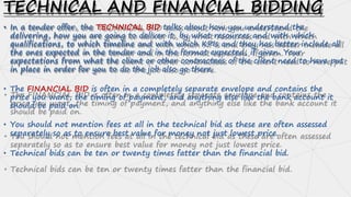 TECHNICAL AND FINANCIAL BIDDING
• In a tender offer, the TECHNICAL BID talks about how you understand the
delivering, how you are going to deliver it, by what resources and with which
qualifications, to which timeline and with which KPIs and they has better include all
the ones expected in the tender and in the format expected, if given. Your
expectations from what the client or other contractees of the client need to have put
in place in order for you to do the job also go there.
• The FINANCIAL BID is often in a completely separate envelope and contains the
price you want, the timing of payment, and anything else like the bank account it
should be paid on.
• You should not mention fees at all in the technical bid as these are often assessed
separately so as to ensure best value for money not just lowest price.
• Technical bids can be ten or twenty times fatter than the financial bid.
 