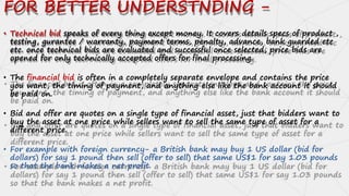 FOR BETTER UNDERSTNDING -
• Technical bid speaks of every thing except money. It covers details specs of product ,
testing, gurantee / warranty, payment terms, penalty, advance, bank guarded etc
etc. once technical bids are evaluated and successful once selected, price bids are
opened for only technically accepted offers for final processing.
• The financial bid is often in a completely separate envelope and contains the price
you want, the timing of payment, and anything else like the bank account it should
be paid on.
• Bid and offer are quotes on a single type of financial asset, just that bidders want to
buy the asset at one price while sellers want to sell the same type of asset for a
different price.
• For example with foreign currency- a British bank may buy 1 US dollar (bid for
dollars) for say 1 pound then sell (offer to sell) that same US$1 for say 1.03 pounds
so that the bank makes a net profit.
 