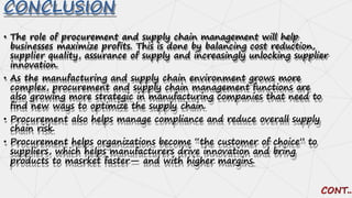 CONCLUSION
• The role of procurement and supply chain management will help
businesses maximize profits. This is done by balancing cost reduction,
supplier quality, assurance of supply and increasingly unlocking supplier
innovation.
• As the manufacturing and supply chain environment grows more
complex, procurement and supply chain management functions are
also growing more strategic in manufacturing companies that need to
find new ways to optimize the supply chain.
• Procurement also helps manage compliance and reduce overall supply
chain risk.
• Procurement helps organizations become “the customer of choice” to
suppliers, which helps manufacturers drive innovation and bring
products to masrket faster— and with higher margins.
 