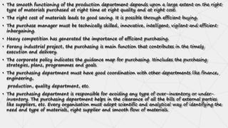• The smooth functioning of the production department depends upon a large extent on the right
type of materials purchased at right time at right quality and at right cost.
• The right cost of materials leads to good saving. It is possible through efficient buying.
• The purchase manager must be technically skilled, innovative, intelligent, vigilant and efficient
inbargaining.
• Heavy competition has generated the importance of efficient purchasing.
• Forany industrial project, the purchasing is main function that contributes in the timely
execution and delivery.
• The corporate policy indicates the guidance map for purchasing. Itincludes the purchasing
strategies, plans, programmes and goals.
• The purchasing department must have good coordination with other departments like finance,
engineering,
production, quality department, etc.
• The purchasing department is responsible for avoiding any type of over-inventory or under-
inventory. The purchasing department helps in the clearance of all the bills of external parties
like suppliers, etc. Every organisation must adopt scientific and analytical way of identifying the
need and type of materials, right supplier and smooth flow of materials.
 