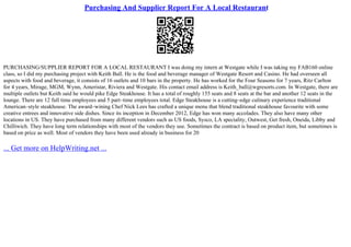 Purchasing And Supplier Report For A Local Restaurant
PURCHASING/SUPPLIER REPORT FOR A LOCAL RESTAURANT I was doing my intern at Westgate while I was taking my FAB160 online
class, so I did my purchasing project with Keith Ball. He is the food and beverage manager of Westgate Resort and Casino. He had overseen all
aspects with food and beverage, it consists of 16 outlets and 10 bars in the property. He has worked for the Four Seasons for 7 years, Ritz Carlton
for 4 years, Mirage, MGM, Wynn, Ameristar, Riviera and Westgate. His contact email address is Keith_ball@wgresorts.com. In Westgate, there are
multiple outlets but Keith said he would pike Edge Steakhouse. It has a total of roughly 155 seats and 8 seats at the bar and another 12 seats in the
lounge. There are 12 full time employees and 5 part–time employees total. Edge Steakhouse is a cutting–edge culinary experience traditional
American–style steakhouse. The award–wining Chef Nick Lees has crafted a unique menu that blend traditional steakhouse favourite with some
creative entrees and innovative side dishes. Since its inception in December 2012, Edge has won many accolades. They also have many other
locations in US. They have purchased from many different vendors such as US foods, Sysco, LA speciality, Outwest, Get fresh, Oneida, Libby and
Chilliwich. They have long term relationships with most of the vendors they use. Sometimes the contract is based on product item, but sometimes is
based on price as well. Most of vendors they have been used already in business for 20
... Get more on HelpWriting.net ...
 