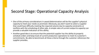 Second Stage: Operational Capacity Analysis
• One of the primary considerations in award determination will be the supplier’s physical
capacity to meet your needs as promised. Obviously, you don’t want to select a supplier
that could have difficulty meeting the required volume due to capacity constraints or
conflicts with the scheduling of other jobs. A simple ratio of current output to capacity can
provide a valuable indication of this ability.
• Another good idea is to ensure that the potential supplier has the ability to properly
schedule orders and keep track of current production operations to meet its customer’s
commitments. Be able to benchmark all these criteria through the customer references the
supplier provides.
 