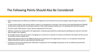 The Following Points Should Also Be Considered:
• SCM is broadly about the efficient and effective management of all activities from primary suppliers right through to the point of
sale.
• In some sectors SCM is a key activity, whilst in others it is somewhat less important. Procurement and supply Management (P&SM)
professionals should become increasingly involved in SCM, ideally playing a leading role in its development wherever possible.
• For best results, SCM requires a senior sponsor appropriate to the sector.
• SCM has a pivotal role to play within the organisation, involving responsibility for predicting and satisfying end customers’ demand
back through to the suppliers.
• SC managers have a vital role to play in managing cost, as they are in a position to monitor and influence the whole cost base across
the business and the supply chain.
• SCM creates opportunities for the P&SM professional to contribute to the organisation’s success. It is an important activity that
P&SM professionals need to understand and interface with.
• Furthermore they should develop their SCM skills to supplement the knowledge they possess as far as traditional procurement
procedures are concerned.
 