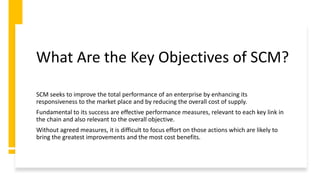 What Are the Key Objectives of SCM?
SCM seeks to improve the total performance of an enterprise by enhancing its
responsiveness to the market place and by reducing the overall cost of supply.
Fundamental to its success are effective performance measures, relevant to each key link in
the chain and also relevant to the overall objective.
Without agreed measures, it is difficult to focus effort on those actions which are likely to
bring the greatest improvements and the most cost benefits.
 
