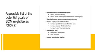 A possible list of the
potential goals of
SCM might be as
follows:
• Reduce waste/non-value-added activities:
• reduce amount of handling
• reduce excess inventory, both materials and finished goods
• Maximize levels of customer service/responsiveness
• Improve supply-chain communication:
• increase speed-timeliness of information flows
• increase accuracy of information flows
• increase level of information sharing
• Reduce cycle time:
• new product development
• order lead-time
• Improve co-ordination of effort.
 