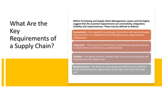 What Are the
Key
Requirements of
a Supply Chain?
Within Purchasing and Supply Chain Management, Lysons and Farrington
suggest that the essential requirements are connectivity, integration,
visibility and responsiveness. These may be defined as follows:
Connectivity – the capability to exchange information with external supply
chain partners in a suitable format for facilitating inter-organisational
collaboration
Integration – the process of combining or coordinating separate functions
to enable them to interact in a seamless fashion
Visibility – the ability to access relevant data in terms of its relevance and
importance to the supply chain
Responsiveness - the ability to react quickly and effectively to customer
needs by delivering the right product at the right time and at the right
cost.
 