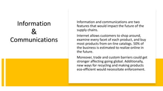 Information
&
Communications
Information and communications are two
features that would impact the future of the
supply chains.
Internet allows customers to shop around,
examine every facet of each product, and buy
most products from on-line catalogs. 50% of
the business is estimated to realize online in
the future.
Moreover, trade and custom barriers could get
stronger affecting going global. Additionally,
new ways for recycling and making products
eco-efficient would necessitate enforcement.
 