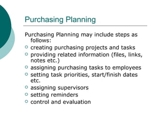 Purchasing Planning
Purchasing Planning may include steps as
follows:
 creating purchasing projects and tasks
 providing related information (files, links,
notes etc.)
 assigning purchasing tasks to employees
 setting task priorities, start/finish dates
etc.
 assigning supervisors
 setting reminders
 control and evaluation
 