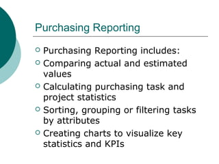 Purchasing Reporting
 Purchasing Reporting includes:
 Comparing actual and estimated
values
 Calculating purchasing task and
project statistics
 Sorting, grouping or filtering tasks
by attributes
 Creating charts to visualize key
statistics and KPIs
 