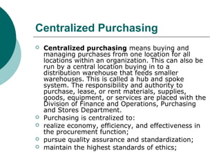 Centralized Purchasing
 Centralized purchasing means buying and
managing purchases from one location for all
locations within an organization. This can also be
run by a central location buying in to a
distribution warehouse that feeds smaller
warehouses. This is called a hub and spoke
system. The responsibility and authority to
purchase, lease, or rent materials, supplies,
goods, equipment, or services are placed with the
Division of Finance and Operations, Purchasing
and Stores Department.
 Purchasing is centralized to:
 realize economy, efficiency, and effectiveness in
the procurement function;
 pursue quality assurance and standardization;
 maintain the highest standards of ethics;
 