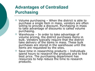 Advantages of Centralized
Purchasing
 Volume purchasing – When the district is able to
purchase a single item in mass, vendors are often
willing to provide a discount. Purchasing in mass
to take advantage of discounts is called volume
purchasing.
 Warehouse – In order to take advantage of
volume pricing, the district purchases items in
bulk. Vendors typically require that the district
take delivery of the items in mass. These bulk
purchases are stored in the warehouse until the
items are requested by the sites.
 Save time in researching products – Individuals
spend hours to research the products and to find
best price. The purchasing department has
resources to help reduce the time to research
products.
 