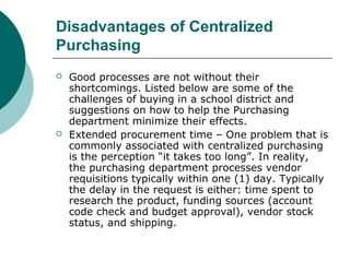 Disadvantages of Centralized
Purchasing
 Good processes are not without their
shortcomings. Listed below are some of the
challenges of buying in a school district and
suggestions on how to help the Purchasing
department minimize their effects.
 Extended procurement time – One problem that is
commonly associated with centralized purchasing
is the perception “it takes too long”. In reality,
the purchasing department processes vendor
requisitions typically within one (1) day. Typically
the delay in the request is either: time spent to
research the product, funding sources (account
code check and budget approval), vendor stock
status, and shipping.
 