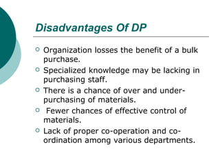Disadvantages Of DP
 Organization losses the benefit of a bulk
purchase.
 Specialized knowledge may be lacking in
purchasing staff.
 There is a chance of over and under-
purchasing of materials.
 Fewer chances of effective control of
materials.
 Lack of proper co-operation and co-
ordination among various departments.
 
