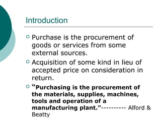 Introduction
 Purchase is the procurement of
goods or services from some
external sources.
 Acquisition of some kind in lieu of
accepted price on consideration in
return.
 “Purchasing is the procurement of
the materials, supplies, machines,
tools and operation of a
manufacturing plant.”---------- Alford &
Beatty
 