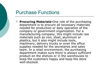 Purchase Functions
 Procuring Materials-One role of the purchasing
department is to procure all necessary materials
needed for production or daily operation of the
company or government organization. For a
manufacturing company, this might include raw
materials such as iron, steel, aluminum or
plastics, but it also might include tools,
machinery, delivery trucks or even the office
supplies needed for the secretaries and sales
team. In a retail environment, the purchasing
department makes sure there is always sufficient
product on the shelves or in the warehouses to
keep the customers happy and keep the store
well-stocked.
 