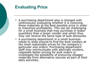 Evaluating Price
 A purchasing department also is charged with
continuously evaluating whether it is receiving
these materials at the best possible price in order
to maximize profitability. This can be challenging
for a small business that may purchase in lesser
quantities than a larger vendor and which thus
may not receive the same type of bulk discounts.
 A purchasing department in a small business
needs to shop around to find the best vendors at
the most reasonable prices for the company's
particular size orders. Purchasing department
staff may communicate with alternate vendors,
negotiate better pricing for bulk orders or
investigate the possibility of procuring cheaper
materials from alternative sources as part of their
daily activities.
 