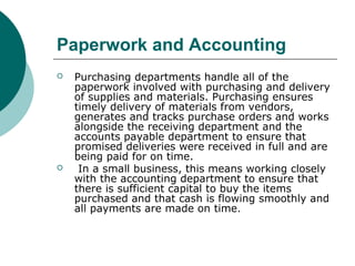 Paperwork and Accounting
 Purchasing departments handle all of the
paperwork involved with purchasing and delivery
of supplies and materials. Purchasing ensures
timely delivery of materials from vendors,
generates and tracks purchase orders and works
alongside the receiving department and the
accounts payable department to ensure that
promised deliveries were received in full and are
being paid for on time.
 In a small business, this means working closely
with the accounting department to ensure that
there is sufficient capital to buy the items
purchased and that cash is flowing smoothly and
all payments are made on time.
 