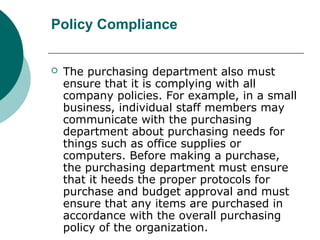 Policy Compliance
 The purchasing department also must
ensure that it is complying with all
company policies. For example, in a small
business, individual staff members may
communicate with the purchasing
department about purchasing needs for
things such as office supplies or
computers. Before making a purchase,
the purchasing department must ensure
that it heeds the proper protocols for
purchase and budget approval and must
ensure that any items are purchased in
accordance with the overall purchasing
policy of the organization.
 