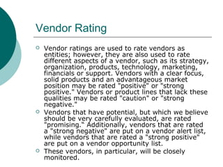 Vendor Rating
 Vendor ratings are used to rate vendors as
entities; however, they are also used to rate
different aspects of a vendor, such as its strategy,
organization, products, technology, marketing,
financials or support. Vendors with a clear focus,
solid products and an advantageous market
position may be rated "positive" or "strong
positive." Vendors or product lines that lack these
qualities may be rated "caution" or "strong
negative."
 Vendors that have potential, but which we believe
should be very carefully evaluated, are rated
"promising.“ Additionally, vendors that are rated
a "strong negative" are put on a vendor alert list,
while vendors that are rated a "strong positive"
are put on a vendor opportunity list.
 These vendors, in particular, will be closely
monitored.
 