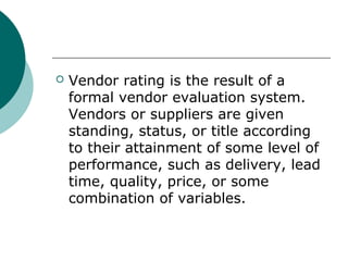  Vendor rating is the result of a
formal vendor evaluation system.
Vendors or suppliers are given
standing, status, or title according
to their attainment of some level of
performance, such as delivery, lead
time, quality, price, or some
combination of variables.
 