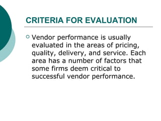 CRITERIA FOR EVALUATION
 Vendor performance is usually
evaluated in the areas of pricing,
quality, delivery, and service. Each
area has a number of factors that
some firms deem critical to
successful vendor performance.
 