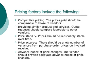 Pricing factors include the following:
 Competitive pricing. The prices paid should be
comparable to those of vendors
 providing similar product and services. Quote
requests should compare favorably to other
vendors.
 Price stability. Prices should be reasonably stable
over time.
 Price accuracy. There should be a low number of
variances from purchase-order prices on invoiced
received.
 Advance notice of price changes. The vendor
should provide adequate advance notice of price
changes.
 