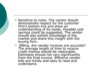  Sensitive to costs. The vendor should
demonstrate respect for the customer
firm's bottom line and show an
understanding of its needs. Possible cost
savings could be suggested. The vendor
should also exhibit knowledge of the
market and share this insight with the
buying firm.
 Billing. Are vendor invoices are accurate?
The average length of time to receive
credit memos should be reasonable.
Estimates should not vary significantly
from the final invoice. Effective vendor
bills are timely and easy to read and
understand.
 