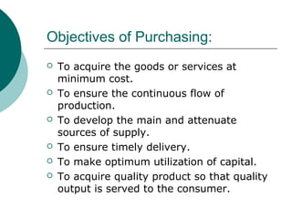 Objectives of Purchasing:
 To acquire the goods or services at
minimum cost.
 To ensure the continuous flow of
production.
 To develop the main and attenuate
sources of supply.
 To ensure timely delivery.
 To make optimum utilization of capital.
 To acquire quality product so that quality
output is served to the consumer.
 